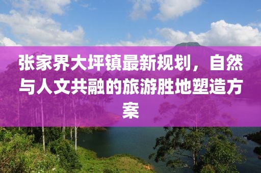 张家界大坪镇最新规划，自然与人文共融的旅游胜地塑造方案