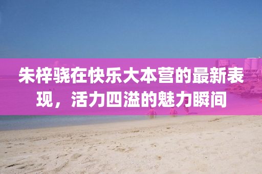 朱梓骁在快乐大本营的最新表现，活力四溢的魅力瞬间