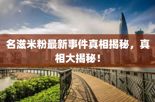名滋米粉最新事件真相揭秘，真相大揭秘！
