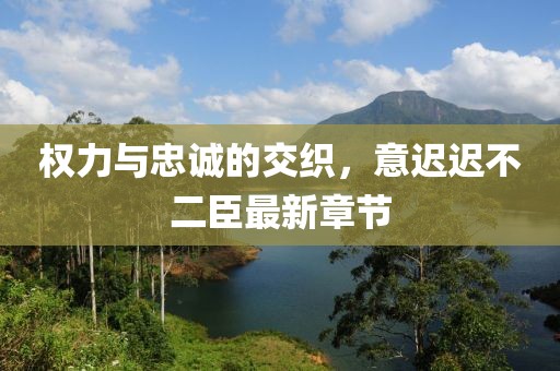 权力与忠诚的交织，意迟迟不二臣最新章节