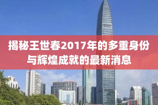揭秘王世春2017年的多重身份与辉煌成就的最新消息