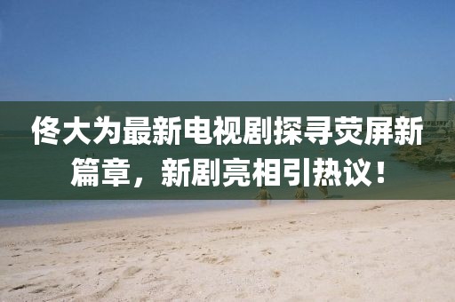佟大为最新电视剧探寻荧屏新篇章，新剧亮相引热议！