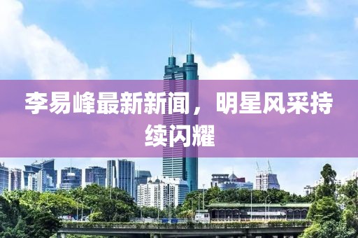 李易峰最新新闻，明星风采持续闪耀