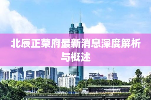 北辰正荣府最新消息深度解析与概述