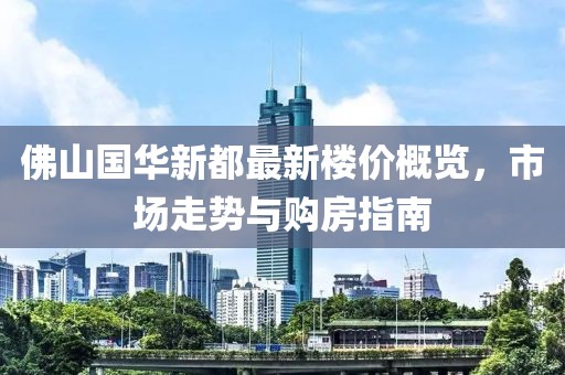 佛山国华新都最新楼价概览，市场走势与购房指南