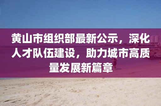 黄山市组织部最新公示，深化人才队伍建设，助力城市高质量发展新篇章