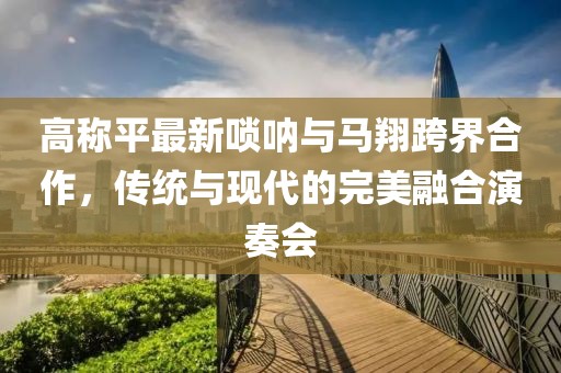 高称平最新唢呐与马翔跨界合作，传统与现代的完美融合演奏会