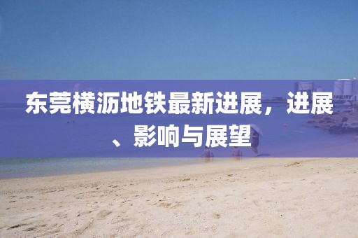 东莞横沥地铁最新进展，进展、影响与展望