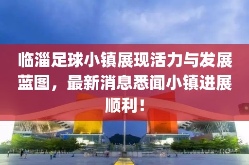 临淄足球小镇展现活力与发展蓝图，最新消息悉闻小镇进展顺利！