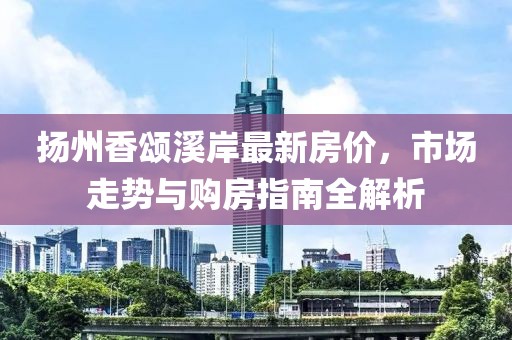 扬州香颂溪岸最新房价，市场走势与购房指南全解析