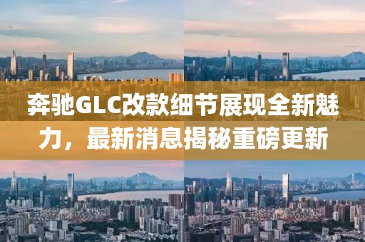 奔驰GLC改款细节展现全新魅力，最新消息揭秘重磅更新