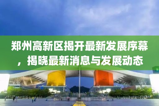 郑州高新区揭开最新发展序幕，揭晓最新消息与发展动态
