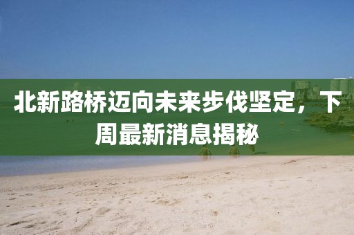 北新路桥迈向未来步伐坚定，下周最新消息揭秘