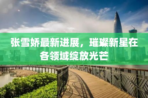 张雪娇最新进展，璀璨新星在各领域绽放光芒