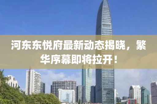 河东东悦府最新动态揭晓，繁华序幕即将拉开！