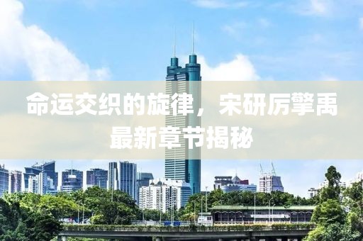 命运交织的旋律，宋研厉擎禹最新章节揭秘