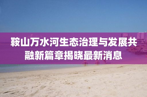 鞍山万水河生态治理与发展共融新篇章揭晓最新消息