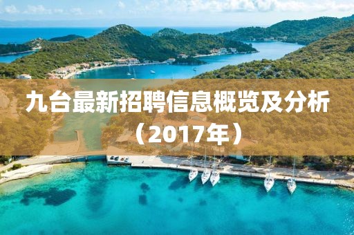 九台最新招聘信息概览及分析（2017年）