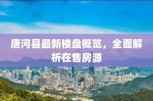 唐河县最新楼盘概览，全面解析在售房源