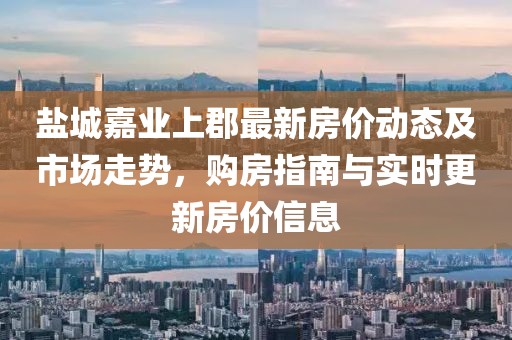 盐城嘉业上郡最新房价动态及市场走势，购房指南与实时更新房价信息