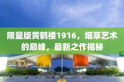 限量版黄鹤楼1916，烟草艺术的巅峰，最新之作揭秘