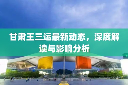 甘肃王三运最新动态，深度解读与影响分析