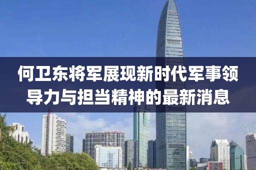 何卫东将军展现新时代军事领导力与担当精神的最新消息