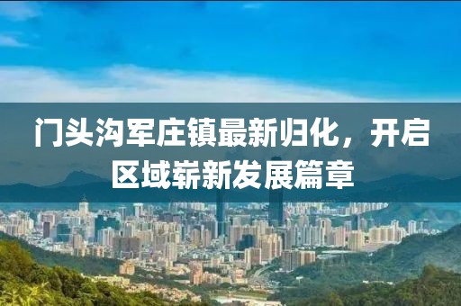 门头沟军庄镇最新归化，开启区域崭新发展篇章