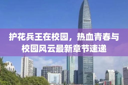 护花兵王在校园，热血青春与校园风云最新章节速递