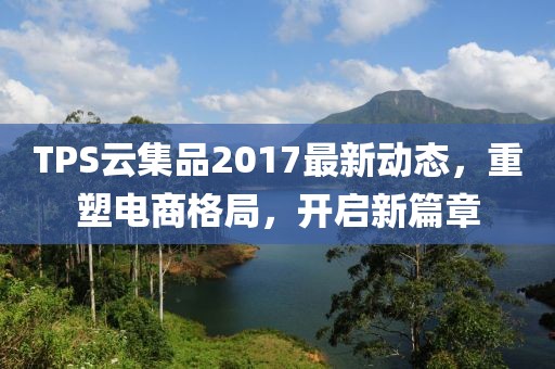 TPS云集品2017最新动态，重塑电商格局，开启新篇章