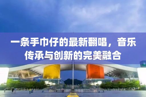 一条手巾仔的最新翻唱，音乐传承与创新的完美融合