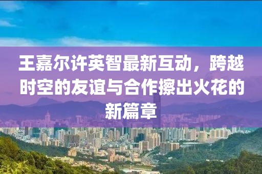 王嘉尔许英智最新互动，跨越时空的友谊与合作擦出火花的新篇章