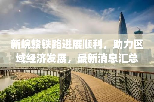 新皖赣铁路进展顺利，助力区域经济发展，最新消息汇总