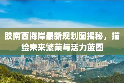 胶南西海岸最新规划图揭秘，描绘未来繁荣与活力蓝图