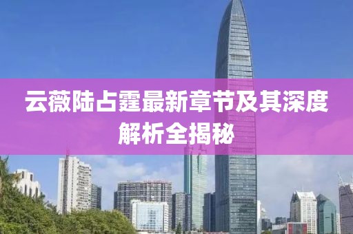 云薇陆占霆最新章节及其深度解析全揭秘