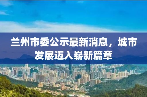 兰州市委公示最新消息，城市发展迈入崭新篇章