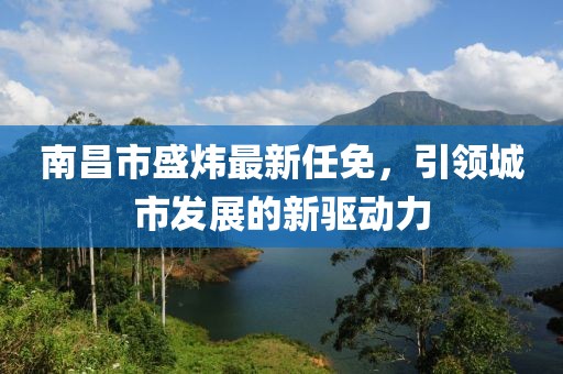 南昌市盛炜最新任免，引领城市发展的新驱动力