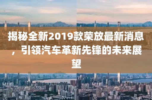 揭秘全新2019款荣放最新消息，引领汽车革新先锋的未来展望
