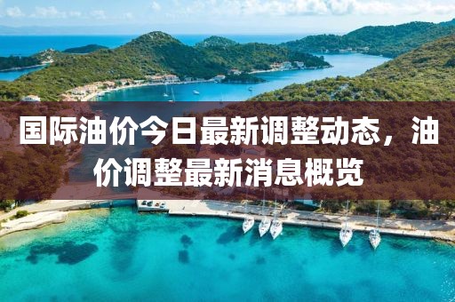 国际油价今日最新调整动态，油价调整最新消息概览