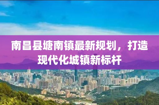 南昌县塘南镇最新规划，打造现代化城镇新标杆