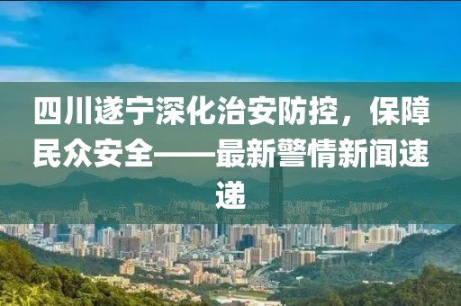 四川遂宁深化治安防控，保障民众安全——最新警情新闻速递