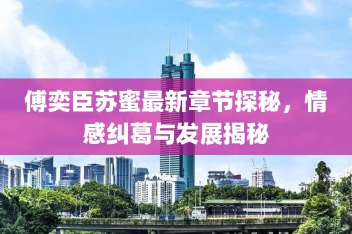 傅奕臣苏蜜最新章节探秘，情感纠葛与发展揭秘