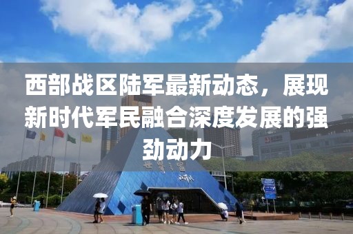 西部战区陆军最新动态，展现新时代军民融合深度发展的强劲动力