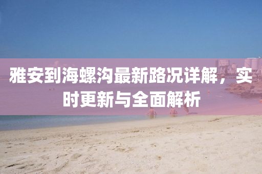 雅安到海螺沟最新路况详解，实时更新与全面解析