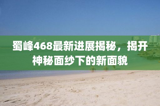 蜀峰468最新进展揭秘，揭开神秘面纱下的新面貌