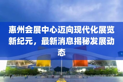 惠州会展中心迈向现代化展览新纪元，最新消息揭秘发展动态