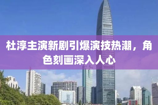 杜淳主演新剧引爆演技热潮，角色刻画深入人心