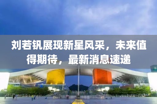 刘若钒展现新星风采，未来值得期待，最新消息速递