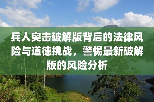 兵人突击破解版背后的法律风险与道德挑战，警惕最新破解版的风险分析