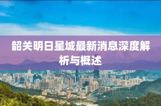 韶关明日星城最新消息深度解析与概述